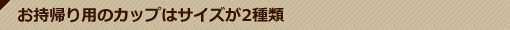 店内情報 お持ち帰り用のカップは3種類！